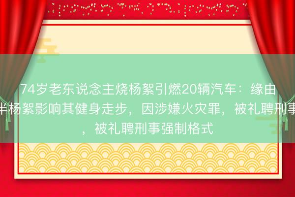 74岁老东说念主烧杨絮引燃20辆汽车：缘由是以为多半杨絮影响其健身走步，因涉嫌火灾罪，被礼聘刑事强制格式