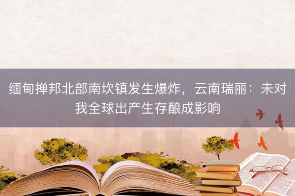 缅甸掸邦北部南坎镇发生爆炸，云南瑞丽：未对我全球出产生存酿成影响