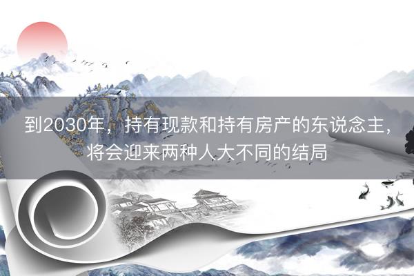 到2030年，持有现款和持有房产的东说念主，将会迎来两种人大不同的结局