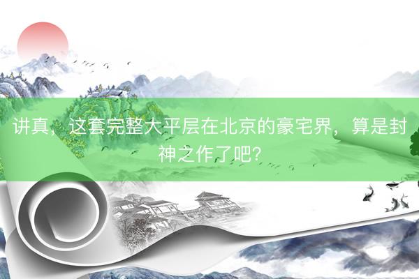 讲真，这套完整大平层在北京的豪宅界，算是封神之作了吧？