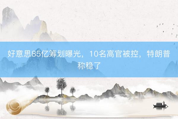 好意思85亿筹划曝光，10名高官被控，特朗普称稳了