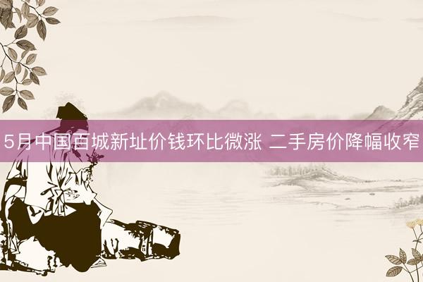 5月中国百城新址价钱环比微涨 二手房价降幅收窄