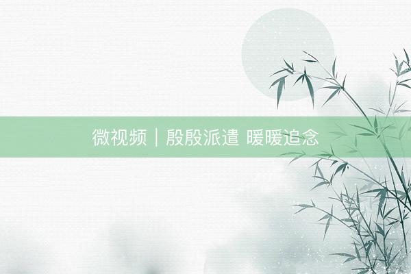 微视频｜殷殷派遣 暖暖追念