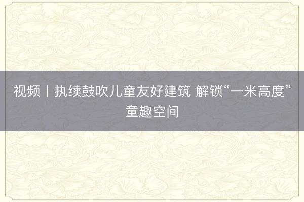 视频丨执续鼓吹儿童友好建筑 解锁“一米高度”童趣空间