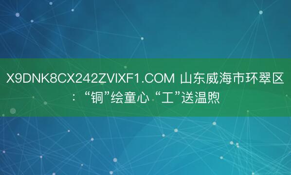 X9DNK8CX242ZVIXF1.COM 山东威海市环翠区：“铜”绘童心 “工”送温煦