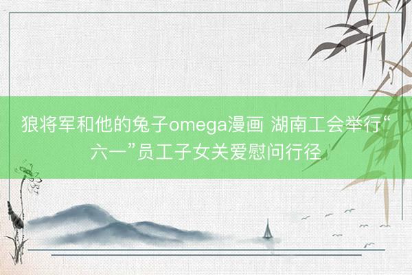 狼将军和他的兔子omega漫画 湖南工会举行“六一”员工子女关爱慰问行径