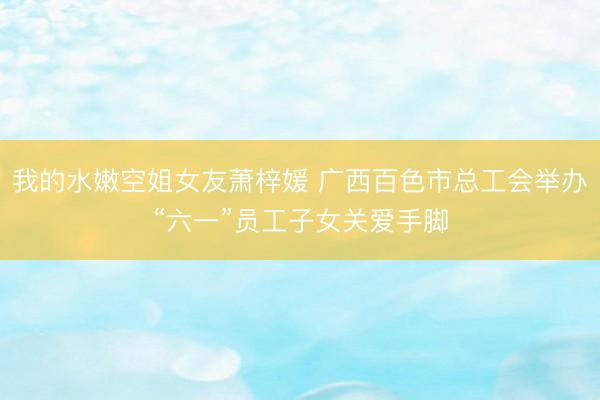 我的水嫩空姐女友萧梓媛 广西百色市总工会举办“六一”员工子女关爱手脚