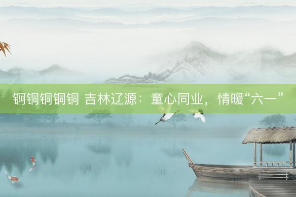锕铜铜铜铜 吉林辽源：童心同业，情暖“六一”