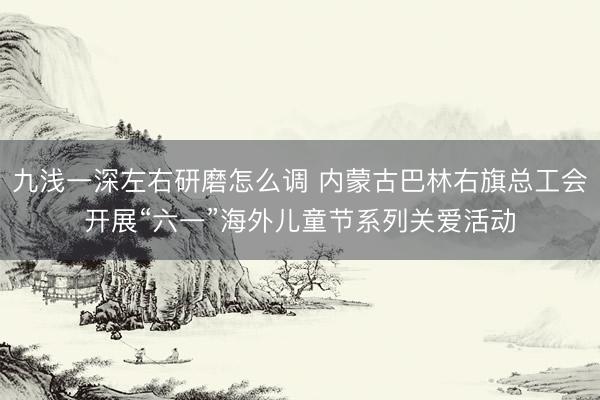 九浅一深左右研磨怎么调 内蒙古巴林右旗总工会开展“六一”海外儿童节系列关爱活动