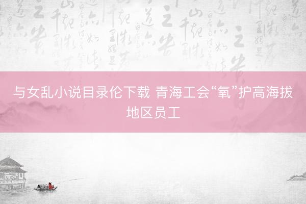 与女乱小说目录伦下载 青海工会“氧”护高海拔地区员工