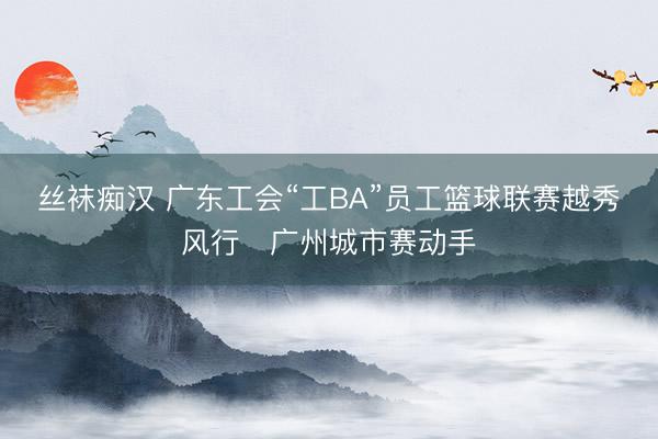 丝袜痴汉 广东工会“工BA”员工篮球联赛越秀风行・广州城市赛动手