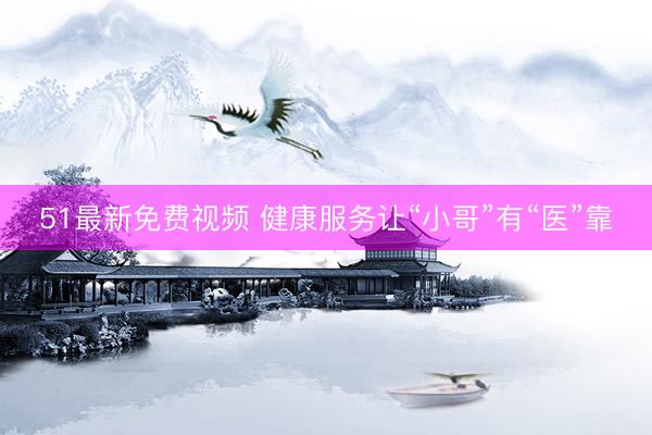 51最新免费视频 健康服务让“小哥”有“医”靠