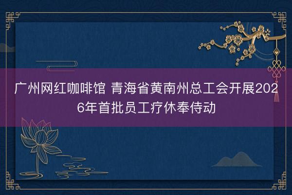 广州网红咖啡馆 青海省黄南州总工会开展2026年首批员工疗休奉侍动