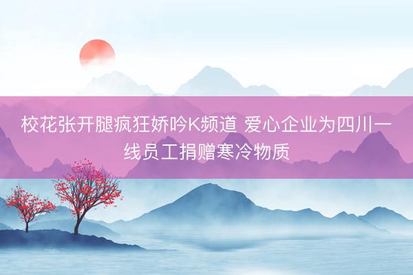 校花张开腿疯狂娇吟K频道 爱心企业为四川一线员工捐赠寒冷物质