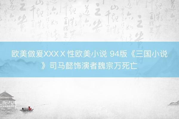 欧美做爰XXXⅩ性欧美小说 94版《三国小说》司马懿饰演者魏宗万死亡