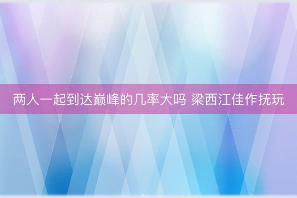 两人一起到达巅峰的几率大吗 梁西江佳作抚玩