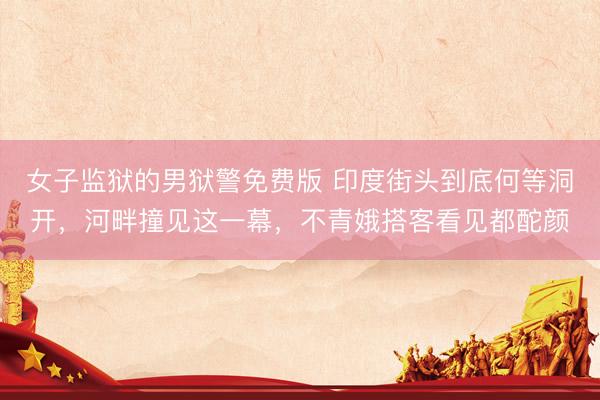 女子监狱的男狱警免费版 印度街头到底何等洞开，河畔撞见这一幕，不青娥搭客看见都酡颜