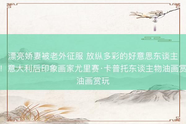 漂亮娇妻被老外征服 放纵多彩的好意思东谈主画！意大利后印象画家尤里赛·卡普托东谈主物油画赏玩