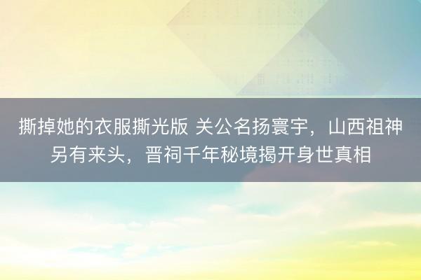 撕掉她的衣服撕光版 关公名扬寰宇，山西祖神另有来头，晋祠千年秘境揭开身世真相