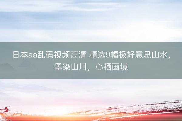 日本aa乱码视频高清 精选9幅极好意思山水，墨染山川，<a href=