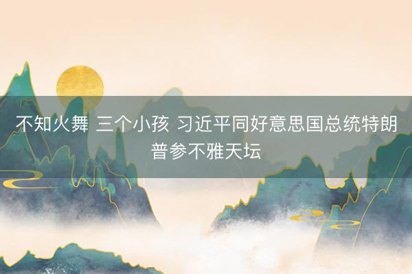 不知火舞 三个小孩 习近平同好意思国总统特朗普参不雅天坛