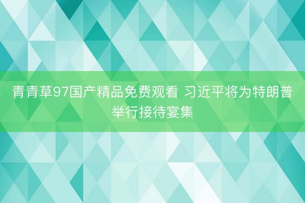 青青草97国产精品免费观看 习近平将为特朗普举行接待宴集