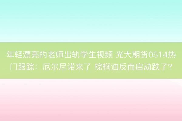 年轻漂亮的老师出轨学生视频 光大期货0514热门跟踪：厄尔尼诺来了 棕榈油反而启动跌了？