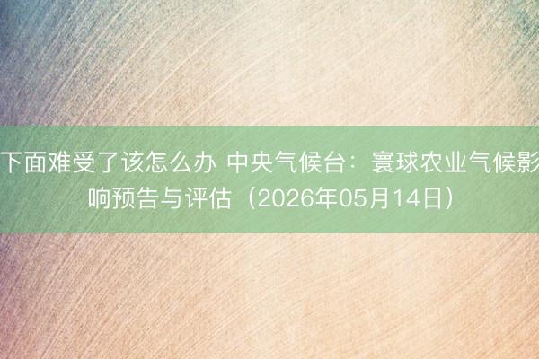 下面难受了该怎么办 中央气候台：寰球农业气候影响预告与评估（2026年05月14日）