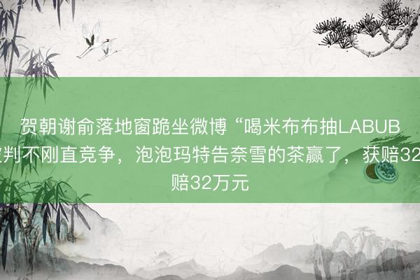 贺朝谢俞落地窗跪坐微博 “喝米布布抽LABUBU”被判不刚直竞争，泡泡玛特告奈雪的茶赢了，获赔32万元