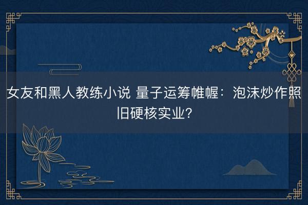 女友和黑人教练小说 量子运筹帷幄：泡沫炒作照旧硬核实业？