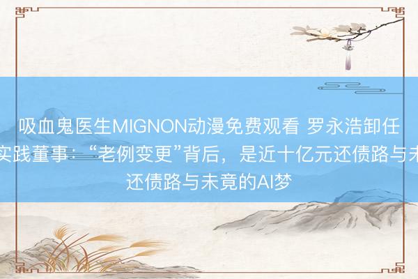 吸血鬼医生MIGNON动漫免费观看 罗永浩卸任锤子软件实践董事：“老例变更”背后，是近十亿元还债路与未竟的AI梦