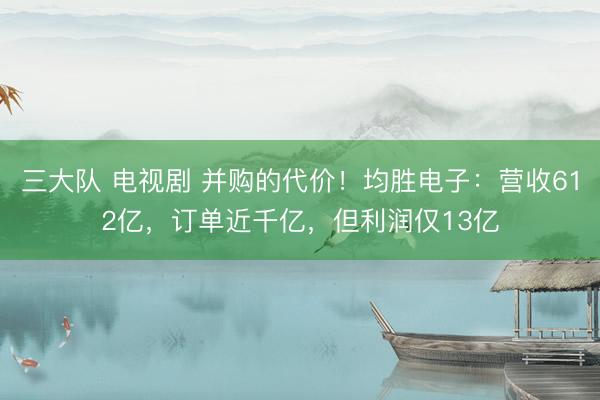 三大队 电视剧 并购的代价！均胜电子：营收612亿，订单近千亿，但利润仅13亿