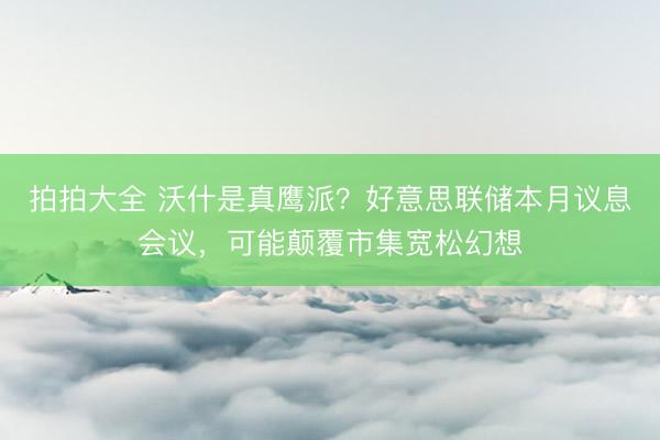 拍拍大全 沃什是真鹰派？好意思联储本月议息会议，可能颠覆市集宽松幻想