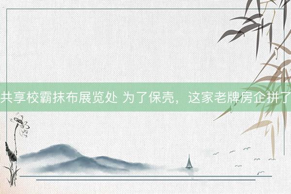 共享校霸抹布展览处 为了保壳，这家老牌房企拼了