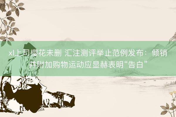 xl上司樱花未删 汇注测评举止范例发布：倾销并附加购物运动应显赫表明“告白”