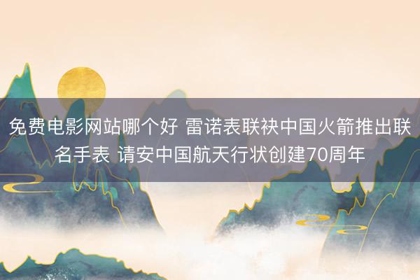 免费电影网站哪个好 雷诺表联袂中国火箭推出联名手表 请安中国航天行状创建70周年