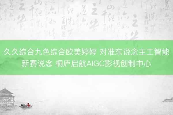 久久综合九色综合欧美婷婷 对准东说念主工智能新赛说念 桐庐启航AIGC影视创制中心