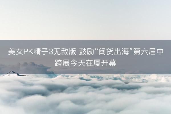 美女PK精子3无敌版 鼓励“闽货出海”第六届中跨展今天在厦开幕