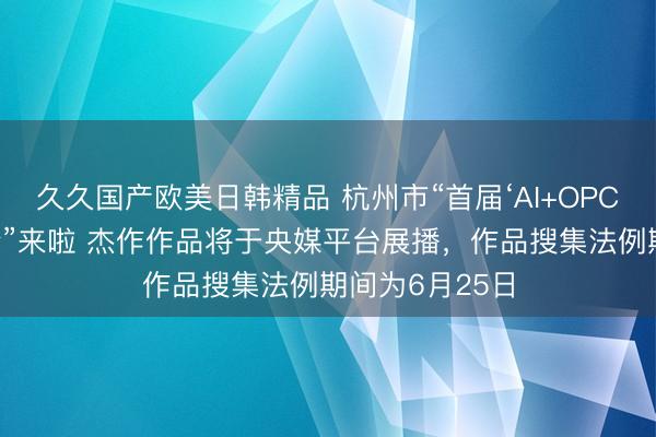 久久国产欧美日韩精品 杭州市“首届‘AI+OPC’立异发展大会”来啦 杰作作品将于央媒平台展播，作品搜集法例期间为6月25日
