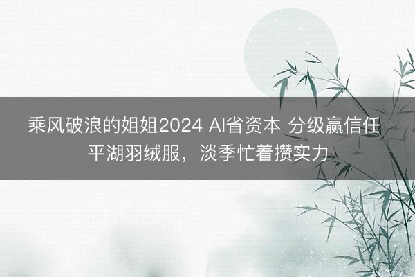 乘风破浪的姐姐2024 AI省资本 分级赢信任 平湖羽绒服,淡季忙着攒实力
