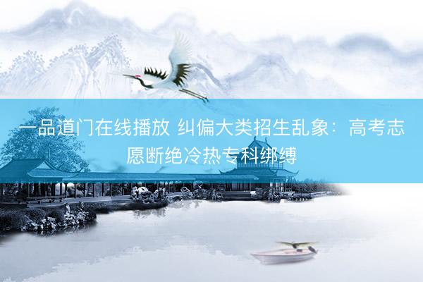 一品道门在线播放 纠偏大类招生乱象：高考志愿断绝冷热专科绑缚