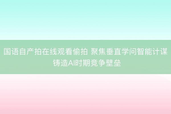 国语自产拍在线观看偷拍 聚焦垂直学问智能计谋 铸造AI时期竞争壁垒