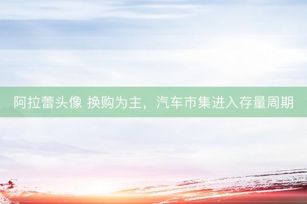 阿拉蕾头像 换购为主，汽车市集进入存量周期