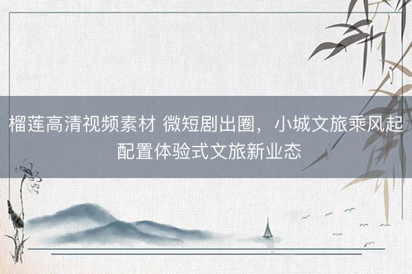 榴莲高清视频素材 微短剧出圈,小城文旅乘风起 配置体验式文旅新业态