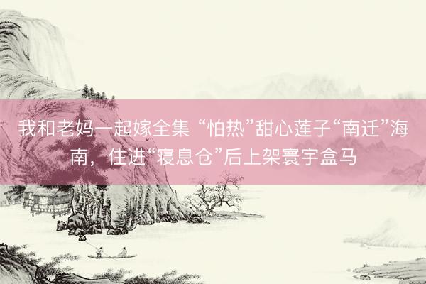 我和老妈一起嫁全集 “怕热”甜心莲子“南迁”海南，住进“寝息仓”后上架寰宇盒马