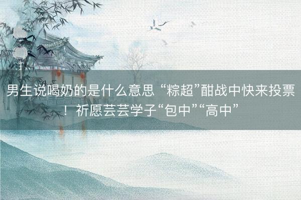 男生说喝奶的是什么意思 “粽超”酣战中快来投票！祈愿芸芸学子“包中”“高中”