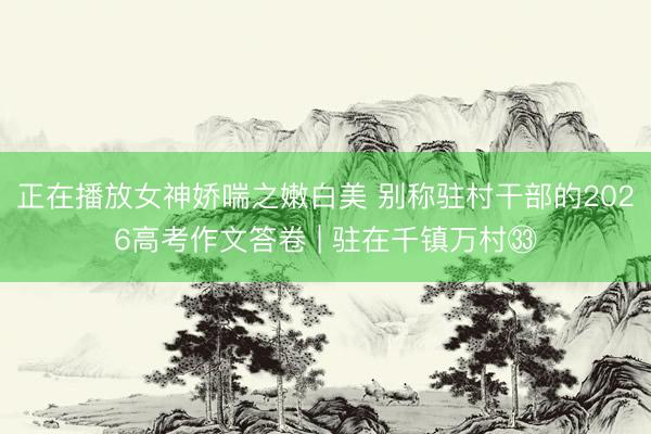 正在播放女神娇喘之嫩白美 别称驻村干部的2026高考作文答卷 | 驻在千镇万村㉝