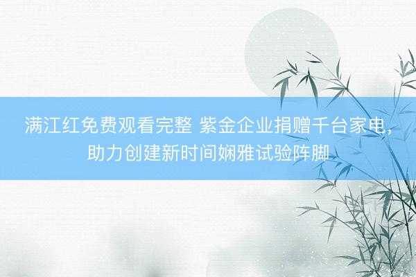 满江红免费观看完整 紫金企业捐赠千台家电，助力创建新时间娴雅试验阵脚