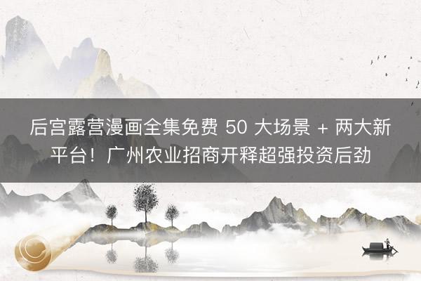 后宫露营漫画全集免费 50 大场景 + 两大新平台！广州农业招商开释超强投资后劲