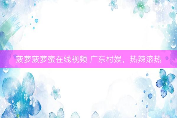 菠萝菠萝蜜在线视频 广东村娱，热辣滚热